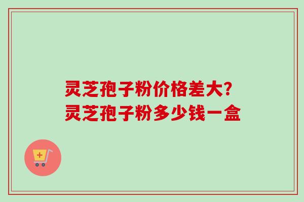 灵芝孢子粉价格差大？灵芝孢子粉多少钱一盒