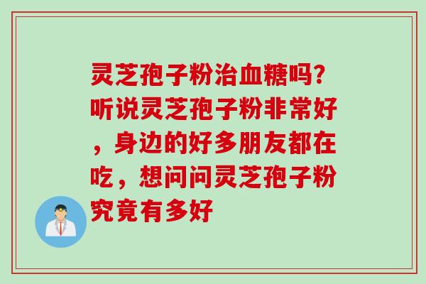 灵芝孢子粉治血糖吗？听说灵芝孢子粉非常好，身边的好多朋友都在吃，想问问灵芝孢子粉究竟有多好
