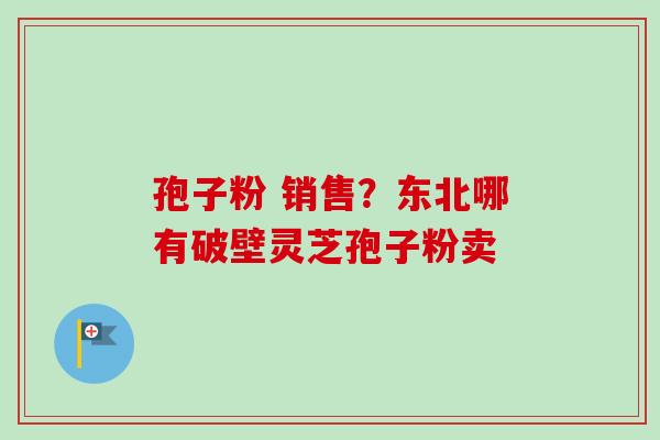 孢子粉 销售？东北哪有破壁灵芝孢子粉卖