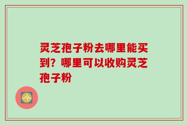 灵芝孢子粉去哪里能买到？哪里可以收购灵芝孢子粉