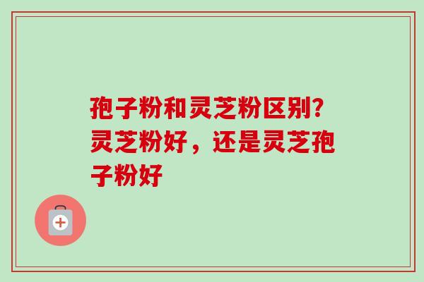 孢子粉和灵芝粉区别？灵芝粉好，还是灵芝孢子粉好