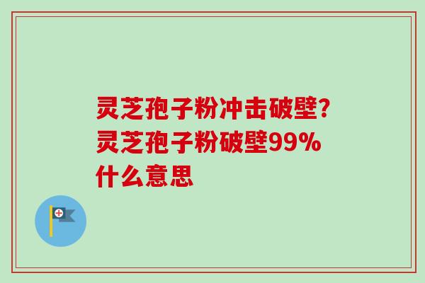 灵芝孢子粉冲击破壁？灵芝孢子粉破壁99%什么意思