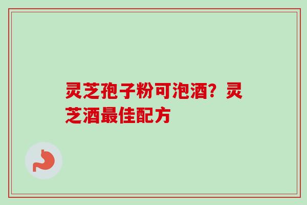 灵芝孢子粉可泡酒？灵芝酒最佳配方