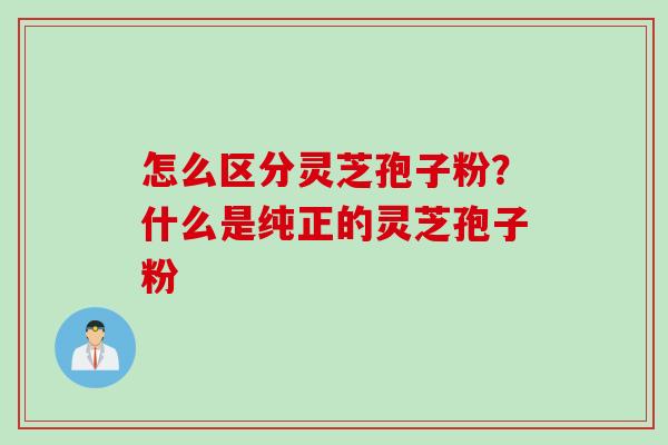 怎么区分灵芝孢子粉？什么是纯正的灵芝孢子粉