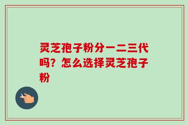 灵芝孢子粉分一二三代吗？怎么选择灵芝孢子粉