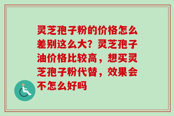 灵芝孢子粉的价格怎么差别这么大？灵芝孢子油价格比较高，想买灵芝孢子粉代替，效果会不怎么好吗