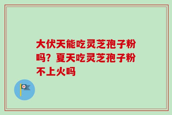 大伏天能吃灵芝孢子粉吗？夏天吃灵芝孢子粉不上火吗
