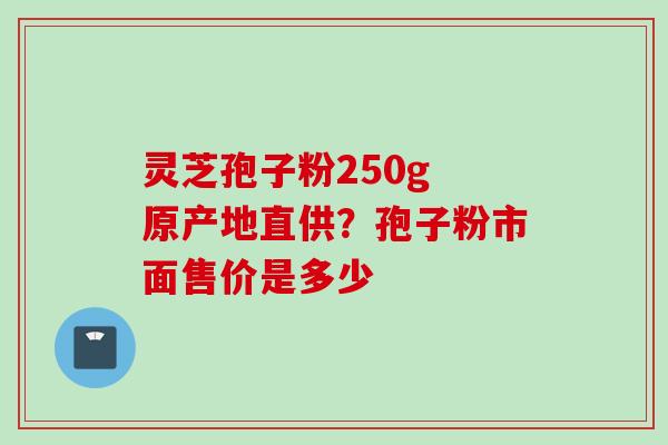 灵芝孢子粉250g 原产地直供？孢子粉市面售价是多少
