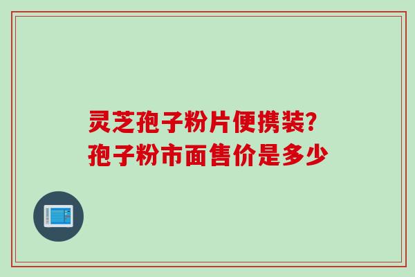 灵芝孢子粉片便携装？孢子粉市面售价是多少