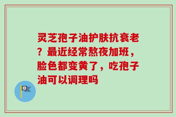 灵芝孢子油护肤抗衰老？最近经常熬夜加班，脸色都变黄了，吃孢子油可以调理吗