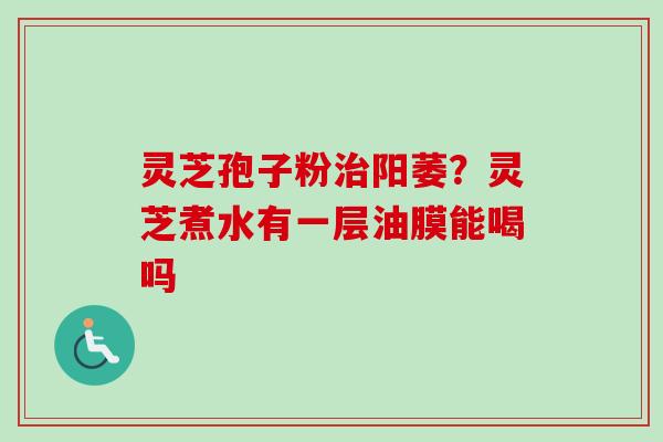 灵芝孢子粉阳萎？灵芝煮水有一层油膜能喝吗
