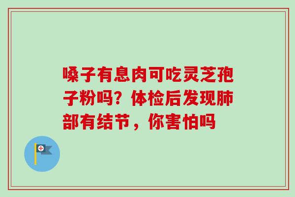 嗓子有息肉可吃灵芝孢子粉吗？体检后发现部有结节，你害怕吗