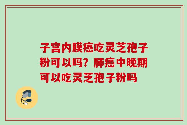子宫内膜癌吃灵芝孢子粉可以吗？肺癌中晚期可以吃灵芝孢子粉吗