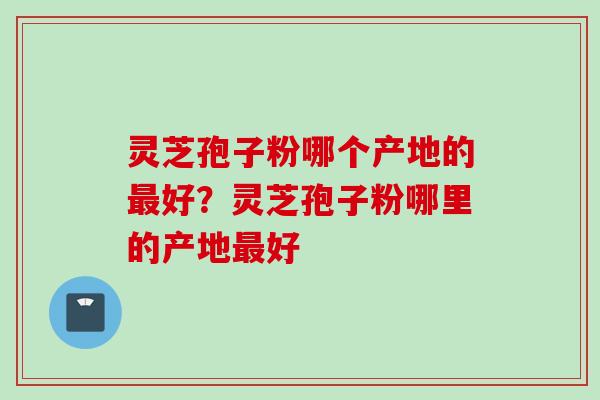 灵芝孢子粉哪个产地的最好？灵芝孢子粉哪里的产地最好