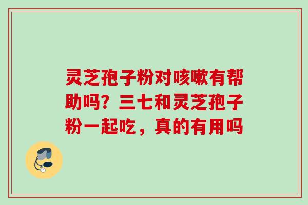 灵芝孢子粉对咳嗽有帮助吗？三七和灵芝孢子粉一起吃，真的有用吗