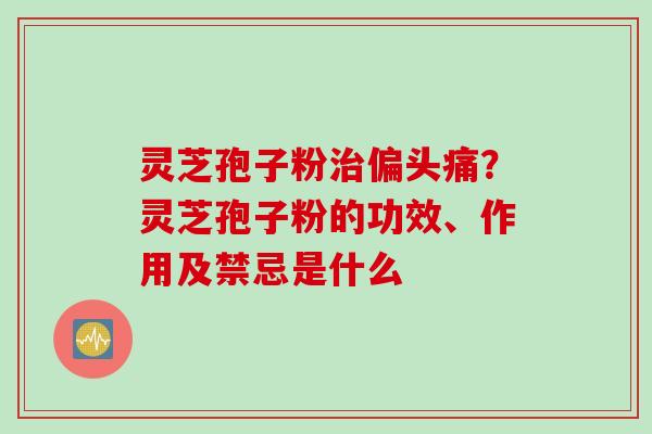 灵芝孢子粉治偏头痛？灵芝孢子粉的功效、作用及禁忌是什么