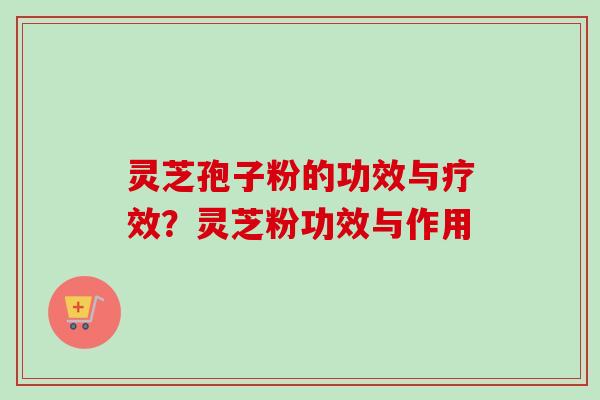 灵芝孢子粉的功效与疗效？灵芝粉功效与作用