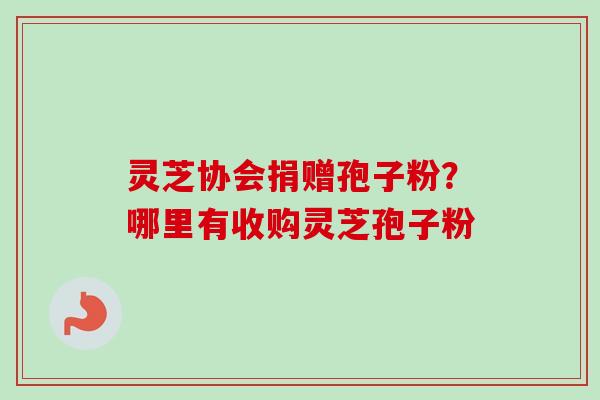 灵芝协会捐赠孢子粉？哪里有收购灵芝孢子粉