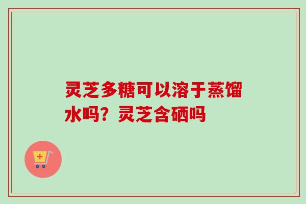 灵芝多糖可以溶于蒸馏水吗？灵芝含硒吗