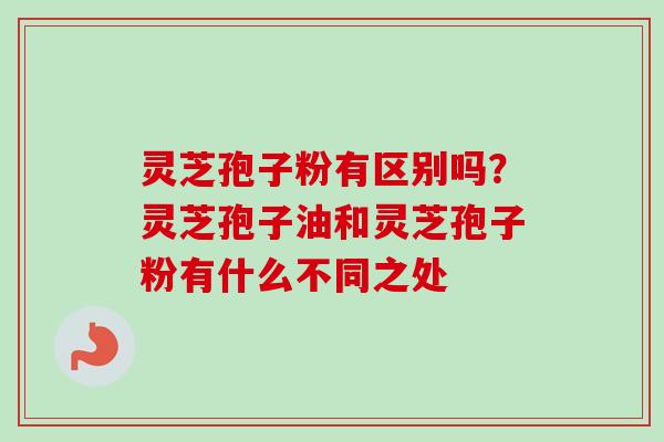 灵芝孢子粉有区别吗？灵芝孢子油和灵芝孢子粉有什么不同之处