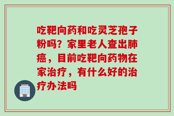 吃靶向药和吃灵芝孢子粉吗？家里老人查出肺癌，目前吃靶向药物在家治疗，有什么好的治疗办法吗