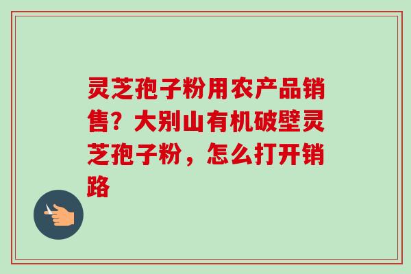 灵芝孢子粉用农产品销售？大别山有机破壁灵芝孢子粉，怎么打开销路