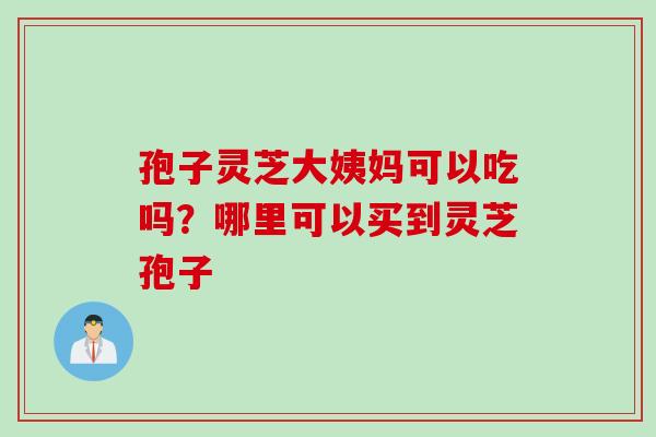 孢子灵芝大姨妈可以吃吗？哪里可以买到灵芝孢子