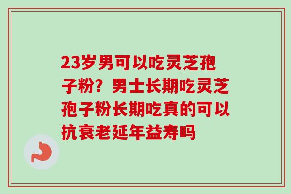 23岁男可以吃灵芝孢子粉？男士长期吃灵芝孢子粉长期吃真的可以抗衰老延年益寿吗