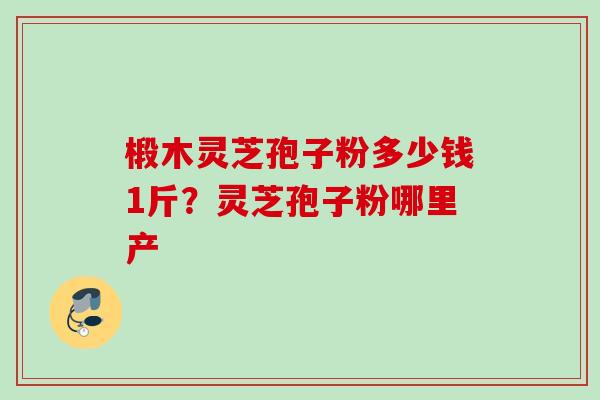 椴木灵芝孢子粉多少钱1斤？灵芝孢子粉哪里产