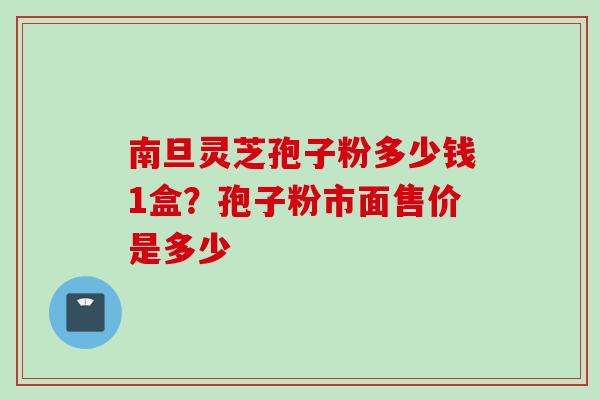 南旦灵芝孢子粉多少钱1盒？孢子粉市面售价是多少