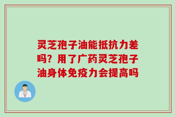 灵芝孢子油能抵抗力差吗？用了广药灵芝孢子油身体免疫力会提高吗