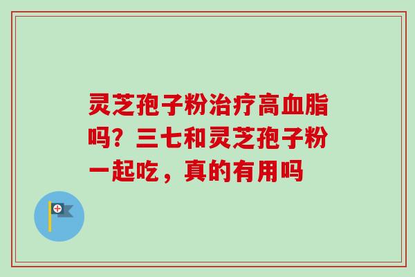 灵芝孢子粉治疗高血脂吗？三七和灵芝孢子粉一起吃，真的有用吗