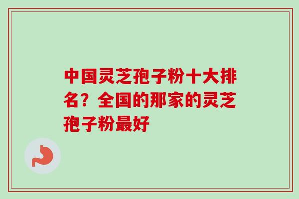 中国灵芝孢子粉十大排名？全国的那家的灵芝孢子粉最好
