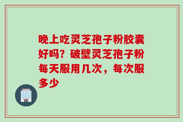 晚上吃灵芝孢子粉胶囊好吗？破壁灵芝孢子粉每天服用几次，每次服多少