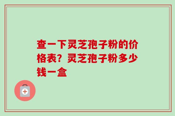 查一下灵芝孢子粉的价格表？灵芝孢子粉多少钱一盒