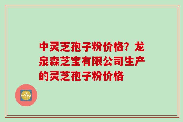 中灵芝孢子粉价格？龙泉森芝宝有限公司生产的灵芝孢子粉价格