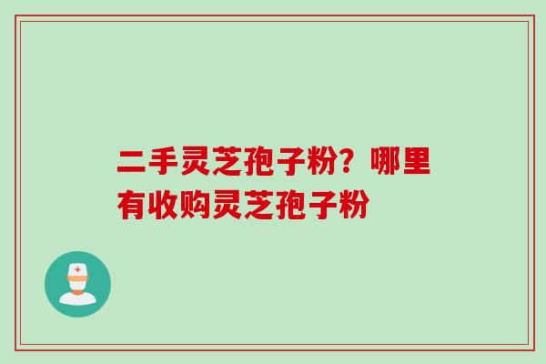 二手灵芝孢子粉？哪里有收购灵芝孢子粉