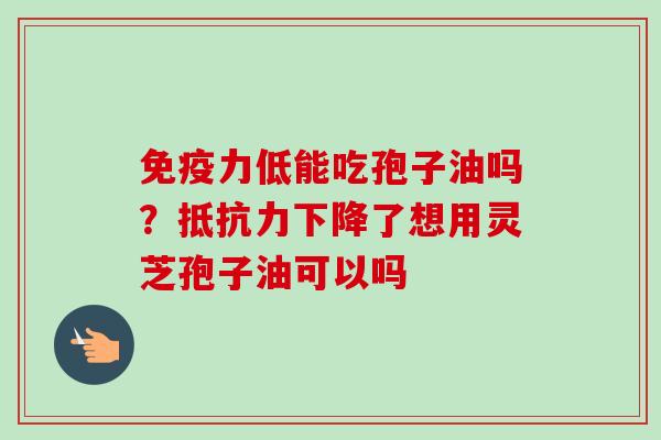 免疫力低能吃孢子油吗？抵抗力下降了想用灵芝孢子油可以吗