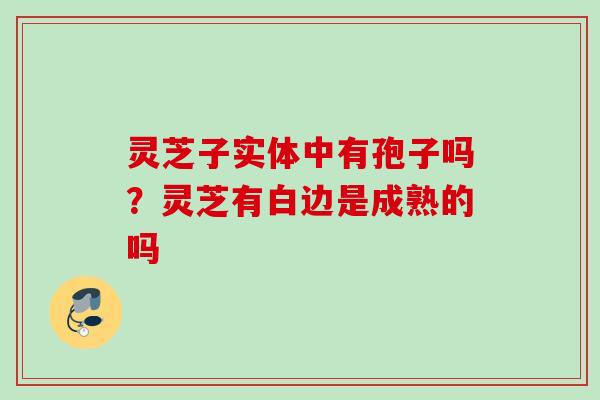灵芝子实体中有孢子吗？灵芝有白边是成熟的吗