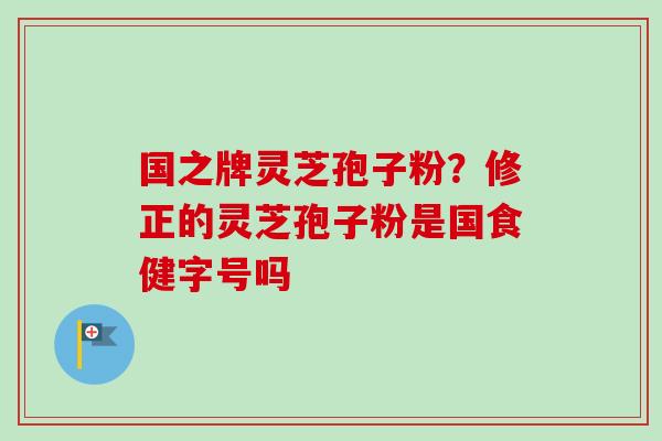 国之牌灵芝孢子粉？修正的灵芝孢子粉是国食健字号吗