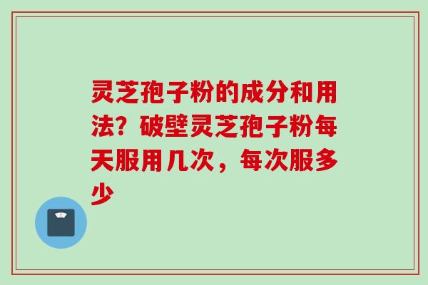 灵芝孢子粉的成分和用法？破壁灵芝孢子粉每天服用几次，每次服多少