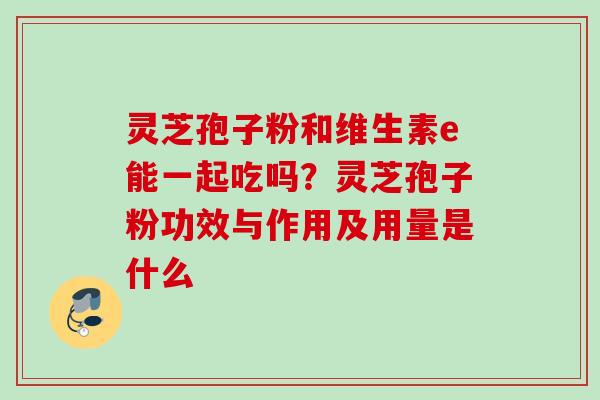 灵芝孢子粉和维生素e能一起吃吗？灵芝孢子粉功效与作用及用量是什么
