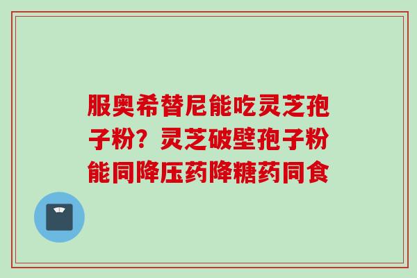 服奥希替尼能吃灵芝孢子粉？灵芝破壁孢子粉能同降压药降糖药同食