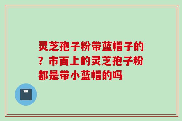 灵芝孢子粉带蓝帽子的？市面上的灵芝孢子粉都是带小蓝帽的吗