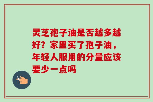 灵芝孢子油是否越多越好？家里买了孢子油，年轻人服用的分量应该要少一点吗