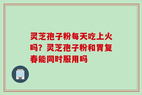 灵芝孢子粉每天吃上火吗？灵芝孢子粉和胃复春能同时服用吗
