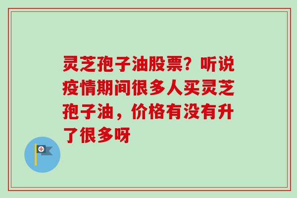 灵芝孢子油股票？听说疫情期间很多人买灵芝孢子油，价格有没有升了很多呀