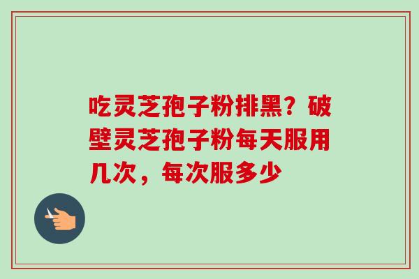 吃灵芝孢子粉排黑？破壁灵芝孢子粉每天服用几次，每次服多少