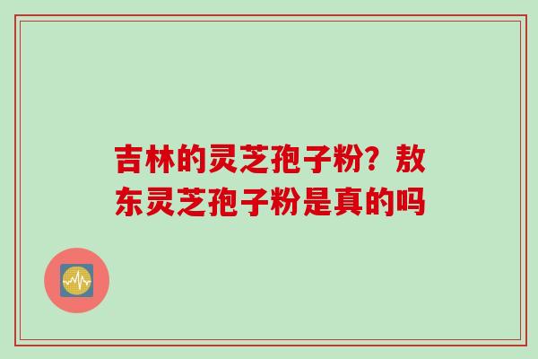 吉林的灵芝孢子粉？敖东灵芝孢子粉是真的吗