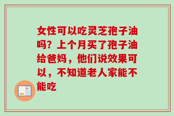 女性可以吃灵芝孢子油吗？上个月买了孢子油给爸妈，他们说效果可以，不知道老人家能不能吃